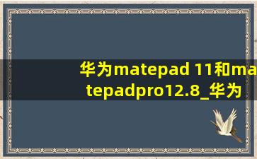 华为matepad 11和matepadpro12.8_华为matepad 11和matepadpro11